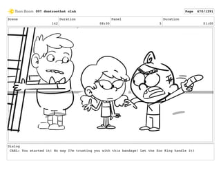 Scene
142
Duration
08:00
Panel
5
Duration
01:00
Dialog
CARL: You started it! No way I?m trusting you with this bandage! Let the Zoo King handle it!
097 dontzoothat clnA Page 670/1291
 