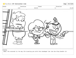Scene
142
Duration
08:00
Panel
6
Duration
01:00
Dialog
CARL: You started it! No way I?m trusting you with this bandage! Let the Zoo King handle it!
097 dontzoothat clnA Page 671/1291
 