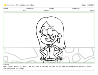 Scene
170
Duration
05:00
Panel
1
Duration
01:00
Dialog
MRS. CHANG: Actually, you?ll be building a habitat for one of our new and endangered animals: Lois,
the Galapagos Tortoise.
097 dontzoothat clnA Page 812/1291
 