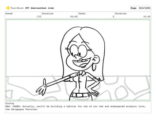 Scene
170
Duration
05:00
Panel
2
Duration
01:00
Dialog
MRS. CHANG: Actually, you?ll be building a habitat for one of our new and endangered animals: Lois,
the Galapagos Tortoise.
097 dontzoothat clnA Page 813/1291
 