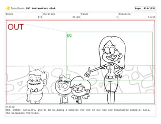 Scene
170
Duration
05:00
Panel
3
Duration
01:00
Dialog
MRS. CHANG: Actually, you?ll be building a habitat for one of our new and endangered animals: Lois,
the Galapagos Tortoise.
097 dontzoothat clnA Page 814/1291
 