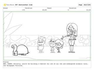 Scene
170
Duration
05:00
Panel
5
Duration
01:00
Dialog
MRS. CHANG: Actually, you?ll be building a habitat for one of our new and endangered animals: Lois,
the Galapagos Tortoise.
097 dontzoothat clnA Page 816/1291
 