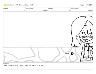 Scene
173
Duration
03:00
Panel
2
Duration
01:00
Dialog
MRS. CHANG: Okay, good luck, be back in a sec!
097 dontzoothat clnA Page 825/1291
 