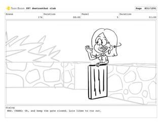 Scene
174
Duration
08:00
Panel
5
Duration
01:00
Dialog
MRS. CHANG: Oh, and keep the gate closed. Lois likes to run out.
097 dontzoothat clnA Page 831/1291
 
