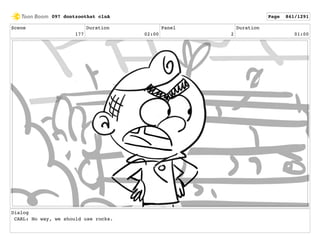 Scene
177
Duration
02:00
Panel
2
Duration
01:00
Dialog
CARL: No way, we should use rocks.
097 dontzoothat clnA Page 841/1291
 