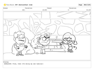 Scene
181
Duration
10:00
Panel
3
Duration
01:00
Dialog
ADELAIDE: Fine, then I?m doing my own habitat!
097 dontzoothat clnA Page 856/1291
 