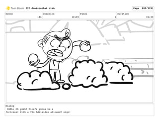 Scene
186
Duration
18:00
Panel
1
Duration
01:00
Dialog
CARL: Oh yeah? Mine?s gonna be a
fortress! With a ?No Adelaides allowed? sign!
097 dontzoothat clnA Page 885/1291
 