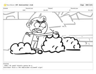 Scene
186
Duration
18:00
Panel
4
Duration
01:00
Dialog
CARL: Oh yeah? Mine?s gonna be a
fortress! With a ?No Adelaides allowed? sign!
097 dontzoothat clnA Page 888/1291
 