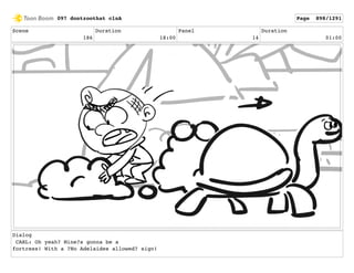 Scene
186
Duration
18:00
Panel
14
Duration
01:00
Dialog
CARL: Oh yeah? Mine?s gonna be a
fortress! With a ?No Adelaides allowed? sign!
097 dontzoothat clnA Page 898/1291
 