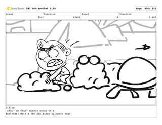 Scene
186
Duration
18:00
Panel
16
Duration
01:00
Dialog
CARL: Oh yeah? Mine?s gonna be a
fortress! With a ?No Adelaides allowed? sign!
097 dontzoothat clnA Page 900/1291
 