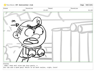 Scene
188
Duration
10:00
Panel
2
Duration
01:00
Dialog
CARL: Yeah well mine has four pools, a
hot tub and a wave pool! Which is so much cooler, right, Lois?
097 dontzoothat clnA Page 920/1291
 