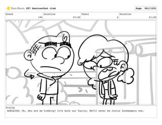 Scene
196
Duration
07:00
Panel
4
Duration
01:00
Dialog
ADELAIDE: Oh, who are we kidding? It?s both our faults. We?ll never be Junior Zookeepers now.
097 dontzoothat clnA Page 961/1291
 