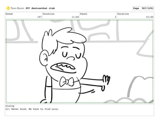 Scene
197
Duration
11:00
Panel
3
Duration
01:00
Dialog
CJ: Never mind. We have to find Lois.
097 dontzoothat clnA Page 967/1291
 