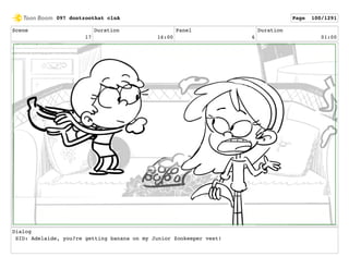 Scene
17
Duration
16:00
Panel
6
Duration
01:00
Dialog
SID: Adelaide, you?re getting banana on my Junior Zookeeper vest!
097 dontzoothat clnA Page 100/1291
 