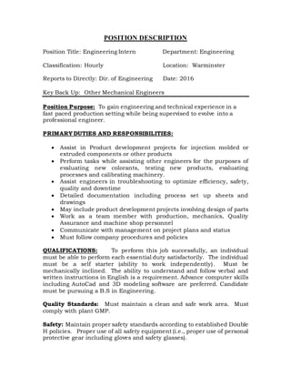 POSITION DESCRIPTION
Position Title: Engineering Intern Department: Engineering
Classification: Hourly Location: Warminster
Reports to Directly: Dir. of Engineering Date: 2016
Key Back Up: Other Mechanical Engineers
Position Purpose: To gain engineering and technical experience in a
fast paced production setting while being supervised to evolve into a
professional engineer.
PRIMARY DUTIES AND RESPONSIBILITIES:
 Assist in Product development projects for injection molded or
extruded components or other products
 Perform tasks while assisting other engineers for the purposes of
evaluating new colorants, testing new products, evaluating
processes and calibrating machinery.
 Assist engineers in troubleshooting to optimize efficiency, safety,
quality and downtime
 Detailed documentation including process set up sheets and
drawings
 May include product development projects involving design of parts
 Work as a team member with production, mechanics, Quality
Assurance and machine shop personnel
 Communicate with management on project plans and status
 Must follow company procedures and policies
QUALIFICATIONS: To perform this job successfully, an individual
must be able to perform each essential duty satisfactorily. The individual
must be a self starter (ability to work independently). Must be
mechanically inclined. The ability to understand and follow verbal and
written instructions in English is a requirement. Advance computer skills
including AutoCad and 3D modeling software are preferred. Candidate
must be pursuing a B.S in Engineering.
Quality Standards: Must maintain a clean and safe work area. Must
comply with plant GMP.
Safety: Maintain proper safety standards according to established Double
H policies. Proper use of all safety equipment (i.e., proper use of personal
protective gear including gloves and safety glasses).
 