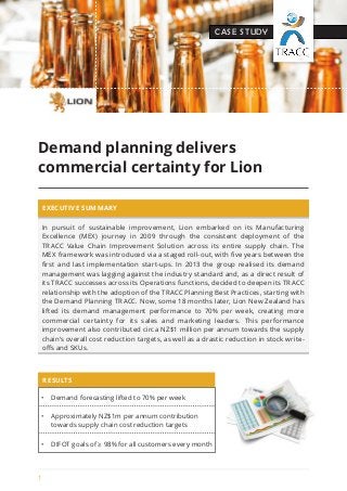 1 
CASE STUDY 
Demand planning delivers 
commercial certainty for Lion 
EXECUTIVE SUMMARY 
In pursuit of sustainable improvement, Lion embarked on its Manufacturing 
Excellence (MEX) journey in 2009 through the consistent deployment of the 
TRACC Value Chain Improvement Solution across its entire supply chain. The 
MEX framework was introduced via a staged roll-out, with five years between the 
first and last implementation start-ups. In 2013 the group realised its demand 
management was lagging against the industry standard and, as a direct result of 
its TRACC successes across its Operations functions, decided to deepen its TRACC 
relationship with the adoption of the TRACC Planning Best Practices, starting with 
the Demand Planning TRACC. Now, some 18 months later, Lion New Zealand has 
lifted its demand management performance to 70% per week, creating more 
commercial certainty for its sales and marketing leaders. This performance 
improvement also contributed circa NZ$1 million per annum towards the supply 
chain’s overall cost reduction targets, as well as a drastic reduction in stock write-offs 
and SKUs. 
• Demand forecasting lifted to 70% per week 
• Approximately NZ$1m per annum contribution 
towards supply chain cost reduction targets 
• DIFOT goals of ≥ 98% for all customers every month 
RESULTS 
 