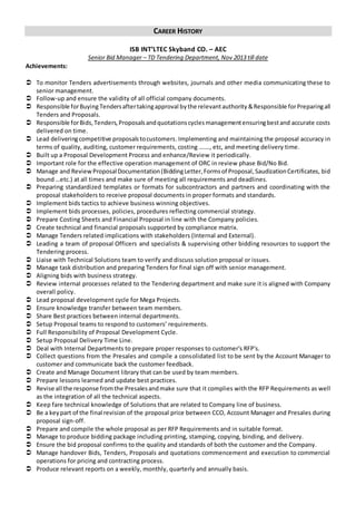 CAREER HISTORY
ISB INT’LTEC Skyband CO. – AEC
Senior Bid Manager – TD Tendering Department, Nov 2013 till date
Achievements:
 To monitor Tenders advertisements through websites, journals and other media communicating these to
senior management.
 Follow-up and ensure the validity of all official company documents.
 Responsible forBuying Tendersaftertakingapproval bythe relevantauthority &Responsible forPreparingall
Tenders and Proposals.
 Responsible forBids,Tenders,Proposalsandquotationscyclesmanagementensuringbestand accurate costs
delivered on time.
 Lead deliveringcompetitive proposalstocustomers.Implementing and maintaining the proposal accuracy in
terms of quality, auditing, customer requirements, costing ……., etc, and meeting delivery time.
 Built up a Proposal Development Process and enhance/Review it periodically.
 Important role for the effective operation management of ORC in review phase Bid/No Bid.
 Manage and ReviewProposalDocumentation(BiddingLetter,Formsof Proposal,SaudizationCertificates, bid
bound …etc.) at all times and make sure of meeting all requirements and deadlines.
 Preparing standardized templates or formats for subcontractors and partners and coordinating with the
proposal stakeholders to receive proposal documents in proper formats and standards.
 Implement bids tactics to achieve business winning objectives.
 Implement bids processes, policies, procedures reflecting commercial strategy.
 Prepare Costing Sheets and Financial Proposal in line with the Company policies.
 Create technical and financial proposals supported by compliance matrix.
 Manage Tenders related implications with stakeholders (Internal and External).
 Leading a team of proposal Officers and specialists & supervising other bidding resources to support the
Tendering process.
 Liaise with Technical Solutions team to verify and discuss solution proposal or issues.
 Manage task distribution and preparing Tenders for final sign off with senior management.
 Aligning bids with business strategy.
 Review internal processes related to the Tendering department and make sure it is aligned with Company
overall policy.
 Lead proposal development cycle for Mega Projects.
 Ensure knowledge transfer between team members.
 Share Best practices between internal departments.
 Setup Proposal teams to respond to customers’ requirements.
 Full Responsibility of Proposal Development Cycle.
 Setup Proposal Delivery Time Line.
 Deal with Internal Departments to prepare proper responses to customer's RFP's.
 Collect questions from the Presales and compile a consolidated list to be sent by the Account Manager to
customer and communicate back the customer feedback.
 Create and Manage Document library that can be used by team members.
 Prepare lessons learned and update best practices.
 Revise all the response fromthe Presalesandmake sure that it complies with the RFP Requirements as well
as the integration of all the technical aspects.
 Keep fare technical knowledge of Solutions that are related to Company line of business.
 Be a keypart of the final revision of the proposal price between CCO, Account Manager and Presales during
proposal sign-off.
 Prepare and compile the whole proposal as per RFP Requirements and in suitable format.
 Manage to produce bidding package including printing, stamping, copying, binding, and delivery.
 Ensure the bid proposal confirms to the quality and standards of both the customer and the Company.
 Manage handover Bids, Tenders, Proposals and quotations commencement and execution to commercial
operations for pricing and contracting process.
 Produce relevant reports on a weekly, monthly, quarterly and annually basis.
 