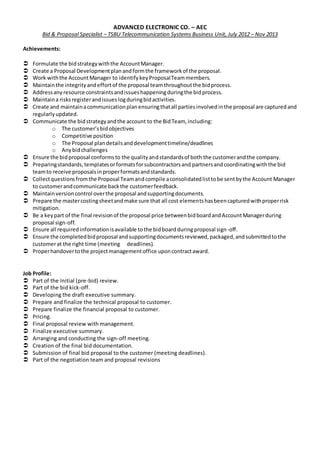 ADVANCED ELECTRONIC CO. – AEC
Bid & Proposal Specialist – TSBU Telecommunication Systems Business Unit, July 2012 – Nov 2013
Achievements:
 Formulate the bidstrategywiththe AccountManager.
 Create a Proposal Developmentplanandformthe frameworkof the proposal.
 Work withthe AccountManager to identifykeyProposalTeammembers.
 Maintainthe integrityandeffortof the proposal teamthroughoutthe bidprocess.
 Addressany resource constraintsandissueshappeningduringthe bidprocess.
 Maintaina risksregisterandissueslogduringbidactivities.
 Create and maintainacommunicationplanensuringthatall partiesinvolvedinthe proposal are capturedand
regularlyupdated.
 Communicate the bidstrategyandthe account to the BidTeam, including:
o The customer’sbidobjectives
o Competitive position
o The Proposal plandetailsanddevelopmenttimeline/deadlines
o Anybidchallenges
 Ensure the bidproposal conformsto the qualityandstandardsof both the customerandthe company.
 Preparingstandards,templatesorformatsforsubcontractorsand partnersandcoordinatingwiththe bid
teamto receive proposalsinproperformatsandstandards.
 Collectquestionsfromthe Proposal Teamandcompile aconsolidatedlisttobe sentbythe Account Manager
to customerandcommunicate backthe customerfeedback.
 Maintainversioncontrol overthe proposal andsupportingdocuments.
 Prepare the mastercostingsheetandmake sure that all cost elementshasbeencapturedwithproperrisk
mitigation.
 Be a keypart of the final revisionof the proposal price betweenbidboardandAccountManagerduring
proposal sign-off.
 Ensure all requiredinformationisavailable tothe bidboardduringproposal sign-off.
 Ensure the completedbidproposal andsupportingdocumentsreviewed,packaged,andsubmittedtothe
customerat the right time (meeting deadlines).
 Properhandovertothe projectmanagementoffice uponcontractaward.
Job Profile:
 Part of the Initial (pre-bid) review.
 Part of the bid kick-off.
 Developing the draft executive summary.
 Prepare and finalize the technical proposal to customer.
 Prepare finalize the financial proposal to customer.
 Pricing.
 Final proposal review with management.
 Finalize executive summary.
 Arranging and conducting the sign-off meeting.
 Creation of the final bid documentation.
 Submission of final bid proposal to the customer (meeting deadlines).
 Part of the negotiation team and proposal revisions
 