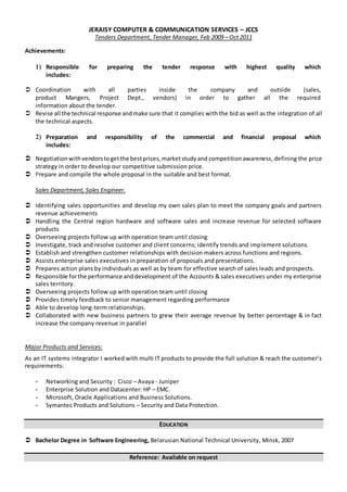 JERAISY COMPUTER & COMMUNICATION SERVICES – JCCS
Tenders Department, Tender Manager, Feb 2009 – Oct 2011
Achievements:
1) Responsible for preparing the tender response with highest quality which
includes:
 Coordination with all parties inside the company and outside (sales,
product Mangers, Project Dept., vendors) in order to gather all the required
information about the tender.
 Revise all the technical response andmake sure that it complies with the bid as well as the integration of all
the technical aspects.
2) Preparation and responsibility of the commercial and financial proposal which
includes:
 Negotiationwithvendorstogetthe bestprices,marketstudyand competitionawareness, defining the price
strategy in order to develop our competitive submission price.
 Prepare and compile the whole proposal in the suitable and best format.
Sales Department, Sales Engineer.
 Identifying sales opportunities and develop my own sales plan to meet the company goals and partners
revenue achievements
 Handling the Central region hardware and software sales and increase revenue for selected software
products
 Overseeing projects follow up with operation team until closing
 Investigate, track and resolve customer and client concerns; identify trends and implement solutions.
 Establish and strengthen customer relationships with decision makers across functions and regions.
 Assists enterprise sales executives in preparation of proposals and presentations.
 Prepares action plans by individuals as well as by team for effective search of sales leads and prospects.
 Responsible forthe performance anddevelopment of the Accounts & sales executives under my enterprise
sales territory.
 Overseeing projects follow up with operation team until closing
 Provides timely feedback to senior management regarding performance
 Able to develop long-term relationships.
 Collaborated with new business partners to grew their average revenue by better percentage & in fact
increase the company revenue in parallel
Major Products and Services:
As an IT systems integrator I worked with multi IT products to provide the full solution & reach the customer’s
requirements:
- Networking and Security : Cisco – Avaya - Juniper
- Enterprise Solution and Datacenter: HP – EMC.
- Microsoft, Oracle Applications and Business Solutions.
- Symantec Products and Solutions – Security and Data Protection.
EDUCATION
 Bachelor Degree in Software Engineering, Belarusian National Technical University, Minsk, 2007
Reference: Available on request
 