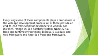 Every single one of these components plays a crucial role in
the web app development process. All of these provide an
end-to-end framework for developers to work in. For
instance, Mongo DB is a database system, Node JS is a
back-end runtime environment, Express JS is a back-end
web framework and React is a front-end framework.
 