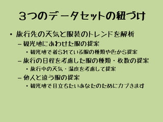 ３つのデータセットの紐づけ
• 旅行先の天気と服装のトレンドを解析
– 観光地にあわせた服の提案
• 観光地で着られている服の種類や色から提案
– 旅行の日程を考慮した服の種類・枚数の提案
• 旅行中の天気・温度を考慮して提案
– 他人と違う服の提案
• 観光地で目立ちたいあなたのためにカブきます
 