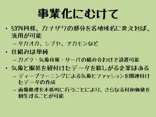 事業化にむけて
• 5374同様、カナザワの部分を各地域名に変えれば、
流用が可能
– タカオカ、シブヤ、アカモンなど
• 仕組みは単純
– カメラ・気象情報・サーバの組み合わせで設置可能
• 気象と服装を紐付けたデータを欲しがる企業はある
– ディープラーニングによる気象とファッションを関連付け
たデータの作成
– 画像処理を本格的に行うことにより、さらなる付加価値を
創生することが可能
 