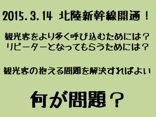 観光客をより多く呼び込むためには？
リピーターとなってもらうためには？
観光客の抱える問題を解決すればよい
何が問題？
2015.3.14 北陸新幹線開通！
 