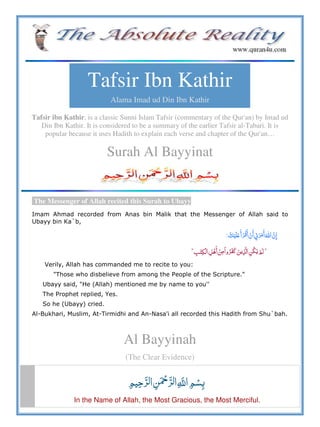 Tafsir Ibn Kathir
Alama Imad ud Din Ibn Kathir
Tafsir ibn Kathir, is a classic Sunni Islam Tafsir (commentary of the Qur'an) by Imad ud
Din Ibn Kathir. It is considered to be a summary of the earlier Tafsir al-Tabari. It is
popular because it uses Hadith to explain each verse and chapter of the Qur'an…
Surah Al Bayyinat
The Messenger of Allah recited this Surah to Ubayy
Imam Ahmad recorded from Anas bin Malik that the Messenger of Allah said to
Ubayy bin Ka`b,
  ʋ         º
¢             ¢
Verily, Allah has commanded me to recite to you:
"Those who disbelieve from among the People of the Scripture."
Ubayy said, "He (Allah) mentioned me by name to you''
The Prophet replied, Yes.
So he (Ubayy) cried.
Al-Bukhari, Muslim, At-Tirmidhi and An-Nasa'i all recorded this Hadith from Shu`bah.
Al Bayyinah
(The Clear Evidence)
   ȸ  
In the Name of Allah, the Most Gracious, the Most Merciful.
 