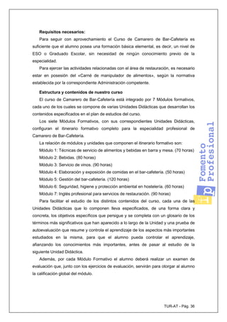 TUR-AT - Pág. 36
Requisitos necesarios:
Para seguir con aprovechamiento el Curso de Camarero de Bar-Cafetería es
suficiente que el alumno posea una formación básica elemental, es decir, un nivel de
ESO o Graduado Escolar, sin necesidad de ningún conocimiento previo de la
especialidad.
Para ejercer las actividades relacionadas con el área de restauración, es necesario
estar en posesión del «Carné de manipulador de alimentos», según la normativa
establecida por la correspondiente Administración competente.
Estructura y contenidos de nuestro curso
El curso de Camarero de Bar-Cafetería está integrado por 7 Módulos formativos,
cada uno de los cuales se compone de varias Unidades Didácticas que desarrollan los
contenidos especificados en el plan de estudios del curso.
Los siete Módulos Formativos, con sus correspondientes Unidades Didácticas,
configuran el itinerario formativo completo para la especialidad profesional de
Camarero de Bar-Cafetería.
La relación de módulos y unidades que componen el itinerario formativo son:
Módulo 1: Técnicas de servicio de alimentos y bebidas en barra y mesa. (70 horas)
Módulo 2: Bebidas. (80 horas)
Módulo 3: Servicio de vinos. (90 horas)
Módulo 4: Elaboración y exposición de comidas en el bar-cafetería. (50 horas)
Módulo 5: Gestión del bar-cafetería. (120 horas)
Módulo 6: Seguridad, higiene y protección ambiental en hostelería. (60 horas)
Módulo 7: Inglés profesional para servicios de restauración. (90 horas)
Para facilitar el estudio de los distintos contenidos del curso, cada una de las
Unidades Didácticas que lo componen lleva especificados, de una forma clara y
concreta, los objetivos específicos que persigue y se completa con un glosario de los
términos más significativos que han aparecido a lo largo de la Unidad y una prueba de
autoevaluación que resume y controla el aprendizaje de los aspectos más importantes
estudiados en la misma, para que el alumno pueda controlar el aprendizaje,
afianzando los conocimientos más importantes, antes de pasar al estudio de la
siguiente Unidad Didáctica.
Además, por cada Módulo Formativo el alumno deberá realizar un examen de
evaluación que, junto con los ejercicios de evaluación, servirán para otorgar al alumno
la calificación global del módulo.
 