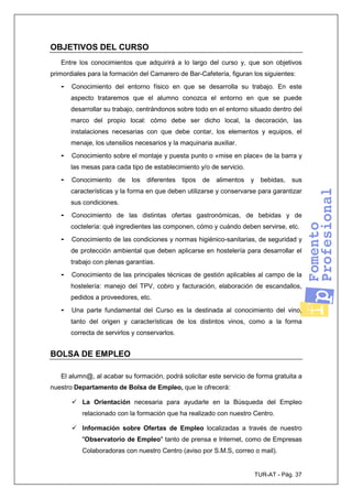 TUR-AT - Pág. 37
OBJETIVOS DEL CURSO
Entre los conocimientos que adquirirá a lo largo del curso y, que son objetivos
primordiales para la formación del Camarero de Bar-Cafetería, figuran los siguientes:
- Conocimiento del entorno físico en que se desarrolla su trabajo. En este
aspecto trataremos que el alumno conozca el entorno en que se puede
desarrollar su trabajo, centrándonos sobre todo en el entorno situado dentro del
marco del propio local: cómo debe ser dicho local, la decoración, las
instalaciones necesarias con que debe contar, los elementos y equipos, el
menaje, los utensilios necesarios y la maquinaria auxiliar.
- Conocimiento sobre el montaje y puesta punto o «mise en place» de la barra y
las mesas para cada tipo de establecimiento y/o de servicio.
- Conocimiento de los diferentes tipos de alimentos y bebidas, sus
características y la forma en que deben utilizarse y conservarse para garantizar
sus condiciones.
- Conocimiento de las distintas ofertas gastronómicas, de bebidas y de
coctelería: qué ingredientes las componen, cómo y cuándo deben servirse, etc.
- Conocimiento de las condiciones y normas higiénico-sanitarias, de seguridad y
de protección ambiental que deben aplicarse en hostelería para desarrollar el
trabajo con plenas garantías.
- Conocimiento de las principales técnicas de gestión aplicables al campo de la
hostelería: manejo del TPV, cobro y facturación, elaboración de escandallos,
pedidos a proveedores, etc.
- Una parte fundamental del Curso es la destinada al conocimiento del vino,
tanto del origen y características de los distintos vinos, como a la forma
correcta de servirlos y conservarlos.
BOLSA DE EMPLEO
El alumn@, al acabar su formación, podrá solicitar este servicio de forma gratuita a
nuestro Departamento de Bolsa de Empleo, que le ofrecerá:
La Orientación necesaria para ayudarle en la Búsqueda del Empleo
relacionado con la formación que ha realizado con nuestro Centro.
Información sobre Ofertas de Empleo localizadas a través de nuestro
"Observatorio de Empleo" tanto de prensa e Internet, como de Empresas
Colaboradoras con nuestro Centro (aviso por S.M.S, correo o mail).
 