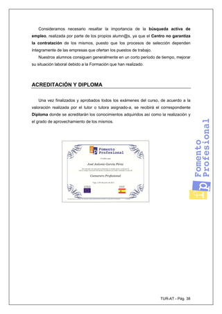 TUR-AT - Pág. 38
Consideramos necesario resaltar la importancia de la búsqueda activa de
empleo, realizada por parte de los propios alumn@s, ya que el Centro no garantiza
la contratación de los mismos, puesto que los procesos de selección dependen
íntegramente de las empresas que ofertan los puestos de trabajo.
Nuestros alumnos consiguen generalmente en un corto período de tiempo, mejorar
su situación laboral debido a la Formación que han realizado.
ACREDITACIÓN Y DIPLOMA
Una vez finalizados y aprobados todos los exámenes del curso, de acuerdo a la
valoración realizada por el tutor o tutora asignado-a, se recibirá el correspondiente
Diploma donde se acreditarán los conocimientos adquiridos así como la realización y
el grado de aprovechamiento de los mismos.
 
