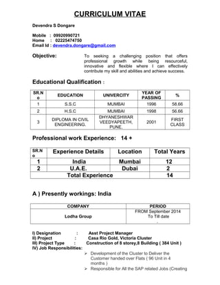 CURRICULUM VITAE
Devendra S Dongare
Mobile : 09920990721
Home : 02225474750
Email Id : devendra.dongare@gmail.com
Objective: To seeking a challenging position that offers
professional growth while being resourceful,
innovative and flexible where I can effectively
contribute my skill and abilities and achieve success.
Educational Qualification :
SR.N
o
EDUCATION UNIVERCITY
YEAR OF
PASSING
%
1 S.S.C MUMBAI 1996 58.66
2 H.S.C MUMBAI 1998 56.66
3
DIPLOMA IN CIVIL
ENGINEERING.
DHYANESHWAR
VEEDYAPEETH,
PUNE.
2001
FIRST
CLASS
Professional work Experience: 14 +
SR.N
o
Experience Details Location Total Years
1 India Mumbai 12
2 U.A.E. Dubai 2
Total Experience 14
A ) Presently workings: India
COMPANY PERIOD
Lodha Group
FROM September 2014
To Till date
.
I) Designation : Asst Project Manager
II) Project : Casa Rio Gold, Victoria Cluster
III) Project Type : Construction of 8 storey,8 Building ( 384 Unit )
IV) Job Responsibilities:
 Development of the Cluster to Deliver the
Customer handed over Flats ( 96 Unit in 4
months )
 Responsible for All the SAP related Jobs (Creating
 