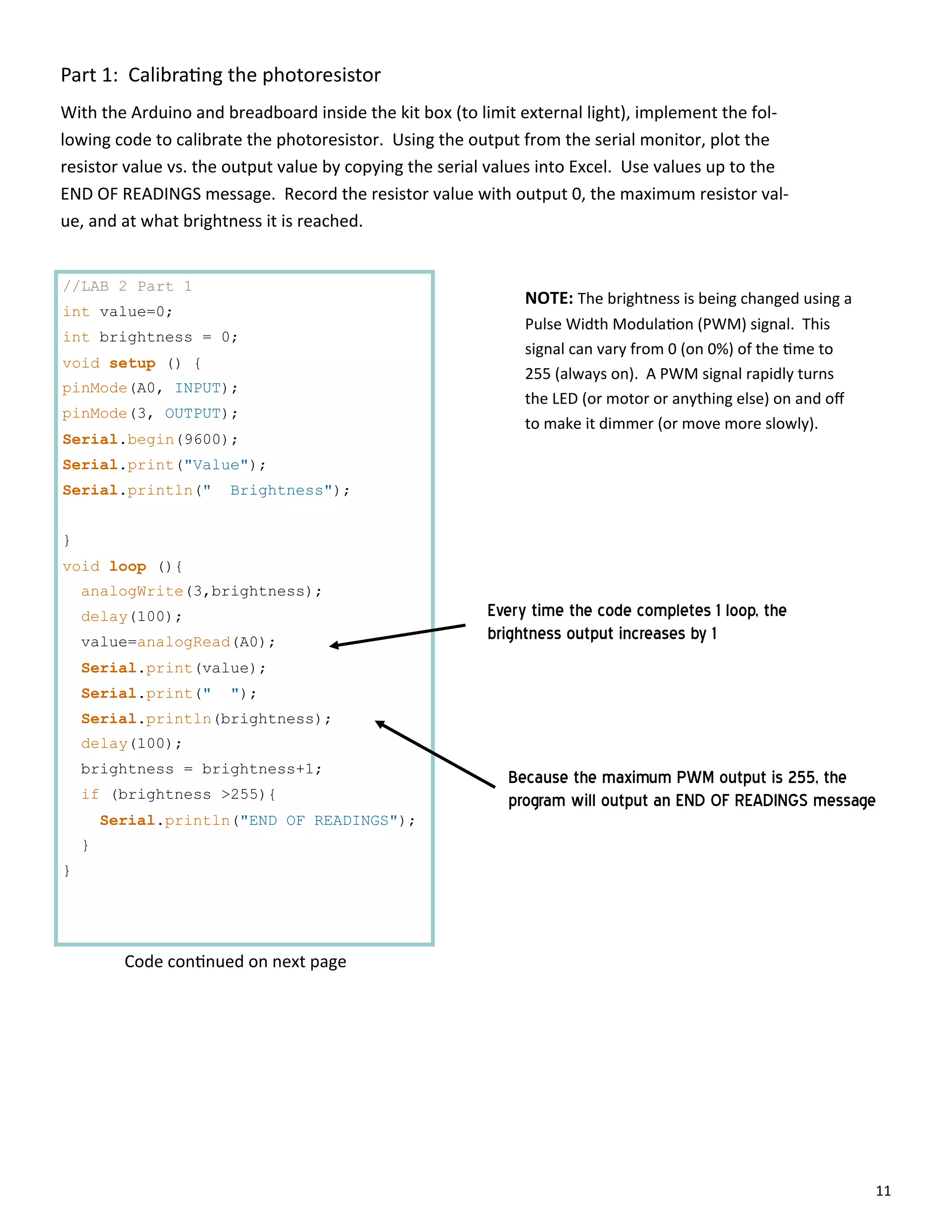 11
Part 1: Calibra ng the photoresistor
With the Arduino and breadboard inside the kit box (to limit external light), implement the fol‐
lowing code to calibrate the photoresistor. Using the output from the serial monitor, plot the
resistor value vs. the output value by copying the serial values into Excel. Use values up to the
END OF READINGS message. Record the resistor value with output 0, the maximum resistor val‐
ue, and at what brightness it is reached.
//LAB 2 Part 1
int value=0;
int brightness = 0;
void setup () {
pinMode(A0, INPUT);
pinMode(3, OUTPUT);
Serial.begin(9600);
Serial.print("Value");
Serial.println(" Brightness");
}
void loop (){
analogWrite(3,brightness);
delay(100);
value=analogRead(A0);
Serial.print(value);
Serial.print(" ");
Serial.println(brightness);
delay(100);
brightness = brightness+1;
if (brightness >255){
Serial.println("END OF READINGS");
}
}
NOTE: The brightness is being changed using a
Pulse Width Modula on (PWM) signal. This
signal can vary from 0 (on 0%) of the me to
255 (always on). A PWM signal rapidly turns
the LED (or motor or anything else) on and oﬀ
to make it dimmer (or move more slowly).
Because the maximum PWM output is 255, the
program will output an END OF READINGS message
Every time the code completes 1 loop, the
brightness output increases by 1
Code con nued on next page
 