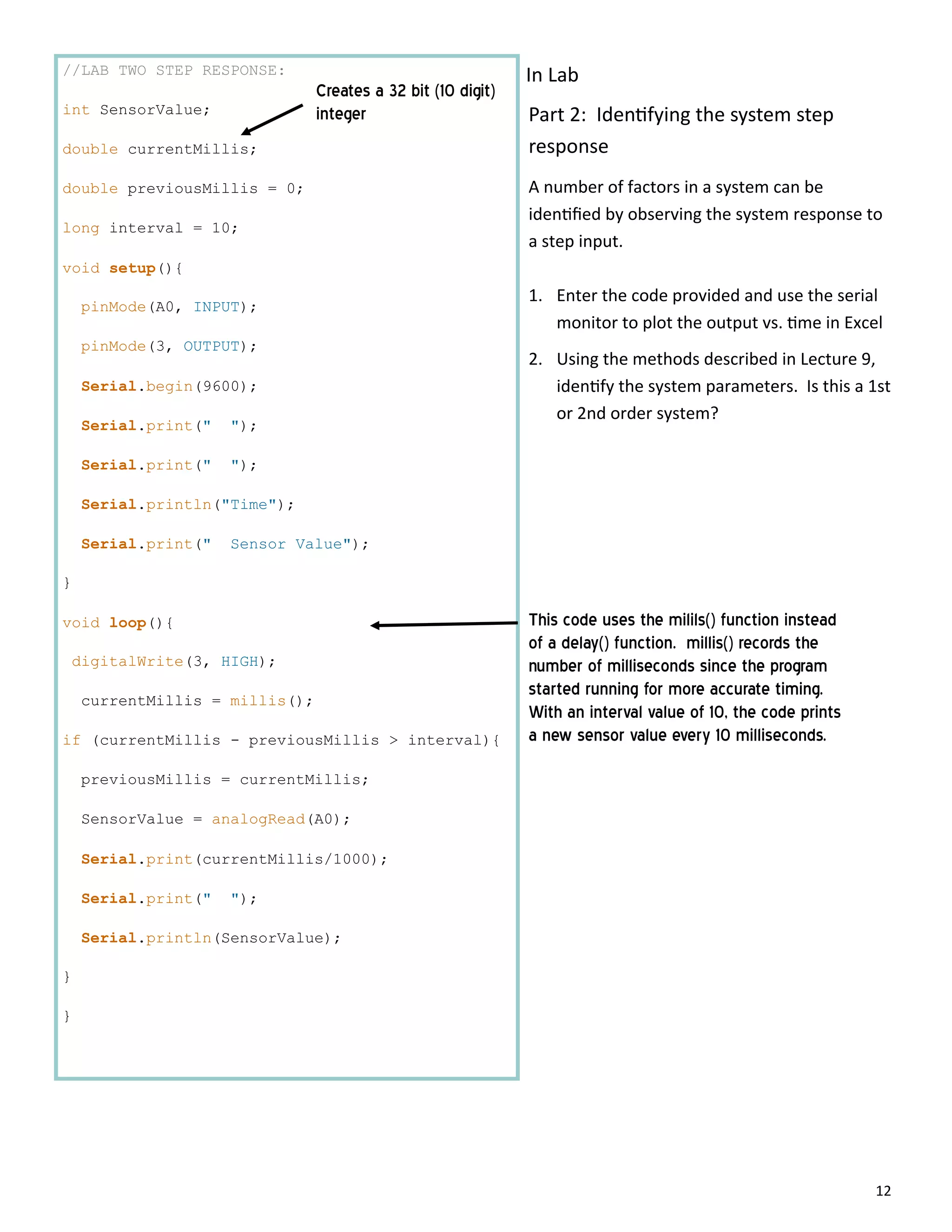 12
//LAB TWO STEP RESPONSE:
int SensorValue;
double currentMillis;
double previousMillis = 0;
long interval = 10;
void setup(){
pinMode(A0, INPUT);
pinMode(3, OUTPUT);
Serial.begin(9600);
Serial.print(" ");
Serial.print(" ");
Serial.println("Time");
Serial.print(" Sensor Value");
}
void loop(){
digitalWrite(3, HIGH);
currentMillis = millis();
if (currentMillis - previousMillis > interval){
previousMillis = currentMillis;
SensorValue = analogRead(A0);
Serial.print(currentMillis/1000);
Serial.print(" ");
Serial.println(SensorValue);
}
}
Creates a 32 bit (10 digit)
integer
This code uses the milils() function instead
of a delay() function. millis() records the
number of milliseconds since the program
started running for more accurate timing.
With an interval value of 10, the code prints
a new sensor value every 10 milliseconds.
Part 2: Iden fying the system step
response
A number of factors in a system can be
iden ﬁed by observing the system response to
a step input.
1. Enter the code provided and use the serial
monitor to plot the output vs. me in Excel
2. Using the methods described in Lecture 9,
iden fy the system parameters. Is this a 1st
or 2nd order system?
In Lab
 
