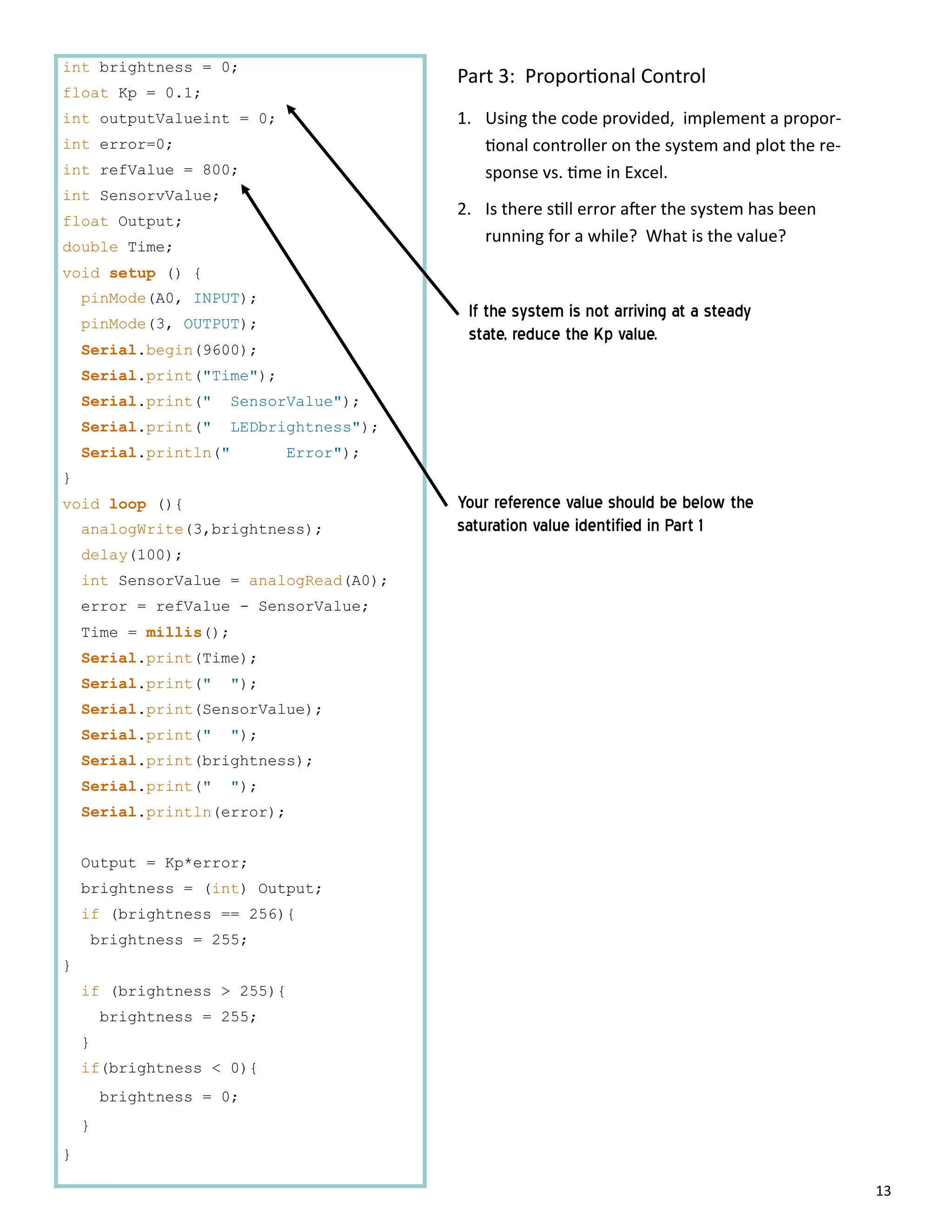 13
int brightness = 0;
float Kp = 0.1;
int outputValueint = 0;
int error=0;
int refValue = 800;
int SensorvValue;
float Output;
double Time;
void setup () {
pinMode(A0, INPUT);
pinMode(3, OUTPUT);
Serial.begin(9600);
Serial.print("Time");
Serial.print(" SensorValue");
Serial.print(" LEDbrightness");
Serial.println(" Error");
}
void loop (){
analogWrite(3,brightness);
delay(100);
int SensorValue = analogRead(A0);
error = refValue - SensorValue;
Time = millis();
Serial.print(Time);
Serial.print(" ");
Serial.print(SensorValue);
Serial.print(" ");
Serial.print(brightness);
Serial.print(" ");
Serial.println(error);
Output = Kp*error;
brightness = (int) Output;
if (brightness == 256){
brightness = 255;
}
if (brightness > 255){
brightness = 255;
}
if(brightness < 0){
brightness = 0;
}
}
Part 3: Propor onal Control
1. Using the code provided, implement a propor‐
onal controller on the system and plot the re‐
sponse vs. me in Excel.
2. Is there s ll error a er the system has been
running for a while? What is the value?
Your reference value should be below the
saturation value identified in Part 1
If the system is not arriving at a steady
state, reduce the Kp value.
 