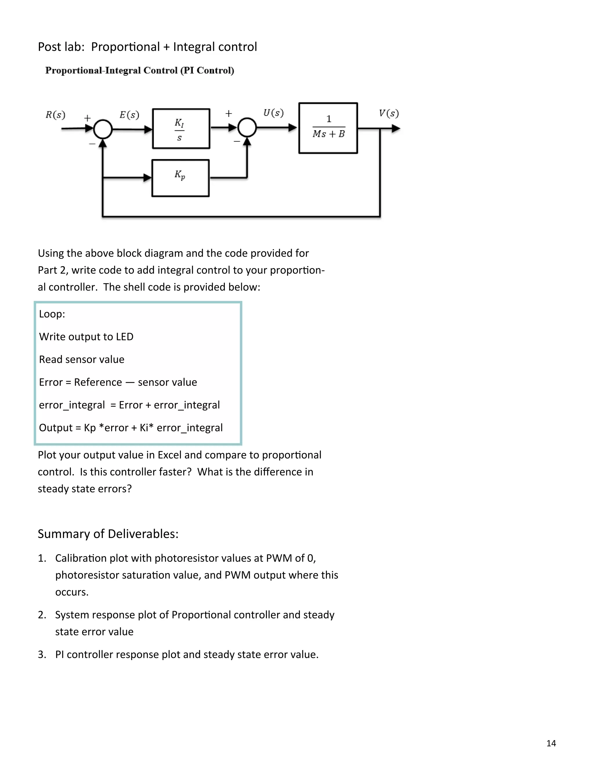 14
Post lab: Propor onal + Integral control
Using the above block diagram and the code provided for
Part 2, write code to add integral control to your propor on‐
al controller. The shell code is provided below:
Loop:
Write output to LED
Read sensor value
Error = Reference — sensor value
error_integral = Error + error_integral
Output = Kp *error + Ki* error_integral
Plot your output value in Excel and compare to propor onal
control. Is this controller faster? What is the diﬀerence in
steady state errors?
Summary of Deliverables:
1. Calibra on plot with photoresistor values at PWM of 0,
photoresistor satura on value, and PWM output where this
occurs.
2. System response plot of Propor onal controller and steady
state error value
3. PI controller response plot and steady state error value.
 
