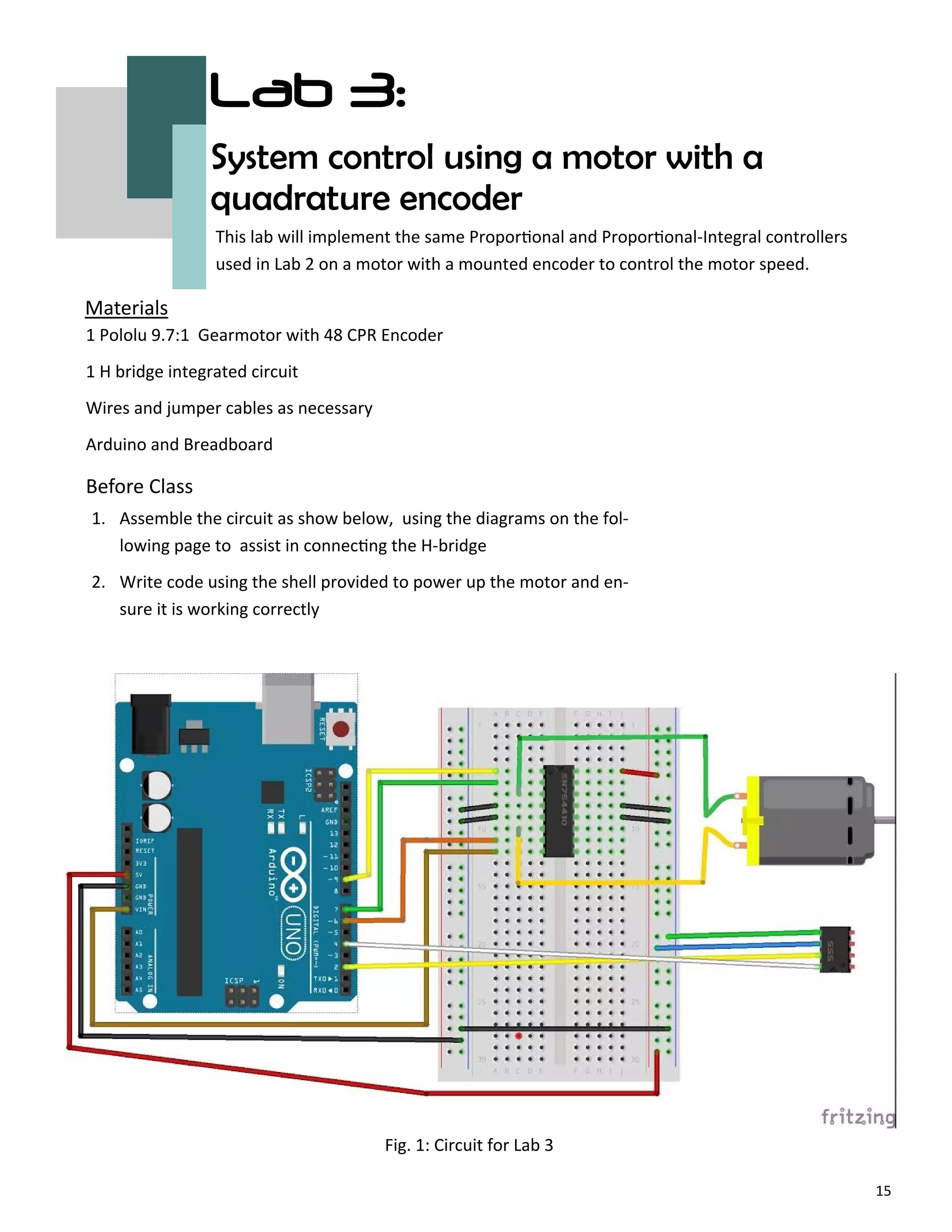 15
Lab 3:
System control using a motor with a
quadrature encoder
Before Class
Materials
This lab will implement the same Propor onal and Propor onal‐Integral controllers
used in Lab 2 on a motor with a mounted encoder to control the motor speed.
1 Pololu 9.7:1 Gearmotor with 48 CPR Encoder
1 H bridge integrated circuit
Wires and jumper cables as necessary
Arduino and Breadboard
Fig. 1: Circuit for Lab 3
1. Assemble the circuit as show below, using the diagrams on the fol‐
lowing page to assist in connec ng the H‐bridge
2. Write code using the shell provided to power up the motor and en‐
sure it is working correctly
 