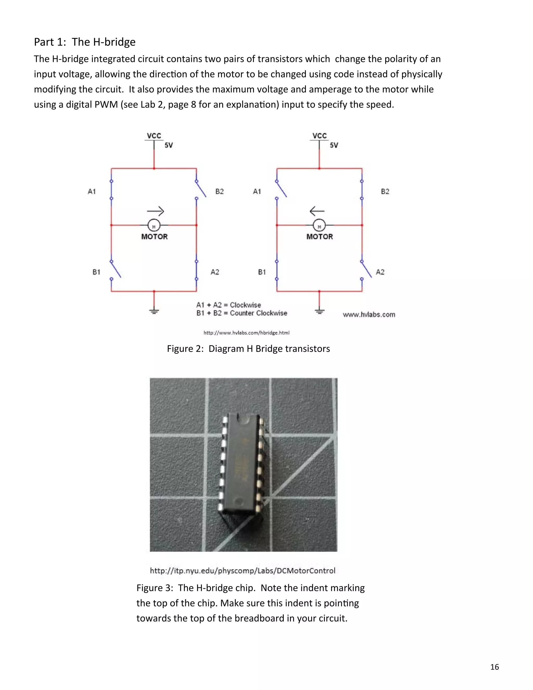 16
Part 1: The H‐bridge
The H‐bridge integrated circuit contains two pairs of transistors which change the polarity of an
input voltage, allowing the direc on of the motor to be changed using code instead of physically
modifying the circuit. It also provides the maximum voltage and amperage to the motor while
using a digital PWM (see Lab 2, page 8 for an explana on) input to specify the speed.
Figure 2: Diagram H Bridge transistors
Figure 3: The H‐bridge chip. Note the indent marking
the top of the chip. Make sure this indent is poin ng
towards the top of the breadboard in your circuit.
 