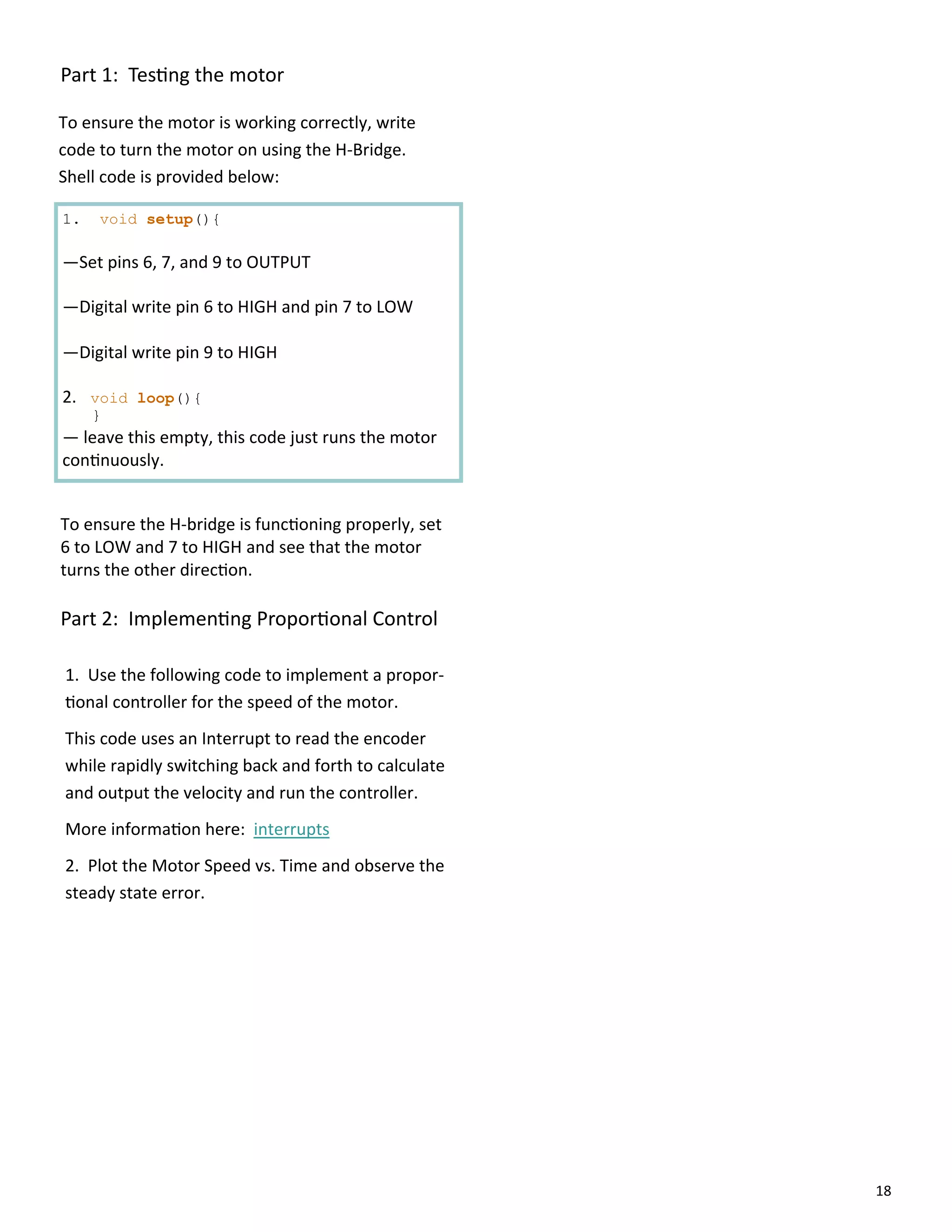 18
Part 1: Tes ng the motor
To ensure the motor is working correctly, write
code to turn the motor on using the H‐Bridge.
Shell code is provided below:
1. void setup(){
—Set pins 6, 7, and 9 to OUTPUT
—Digital write pin 6 to HIGH and pin 7 to LOW
—Digital write pin 9 to HIGH
2. void loop(){
}
— leave this empty, this code just runs the motor
con nuously.
Part 2: Implemen ng Propor onal Control
1. Use the following code to implement a propor‐
onal controller for the speed of the motor.
This code uses an Interrupt to read the encoder
while rapidly switching back and forth to calculate
and output the velocity and run the controller.
More informa on here: interrupts
2. Plot the Motor Speed vs. Time and observe the
steady state error.
To ensure the H‐bridge is func oning properly, set
6 to LOW and 7 to HIGH and see that the motor
turns the other direc on.
 