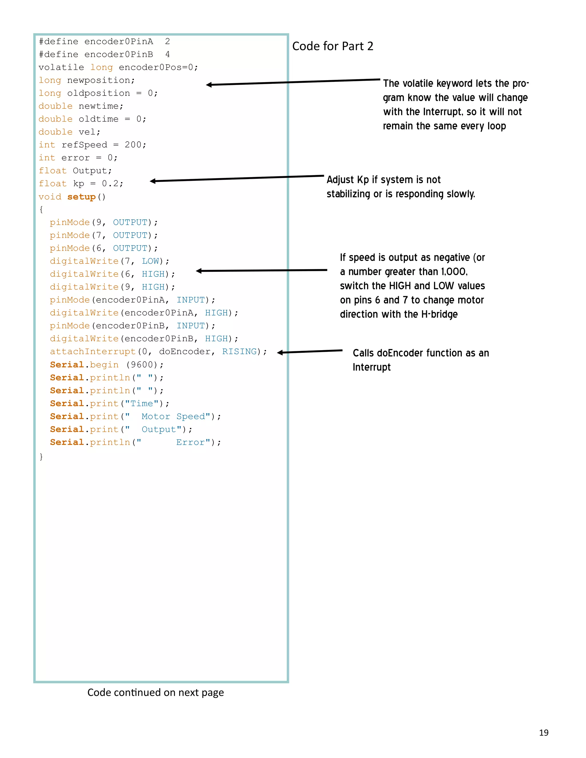 19
#define encoder0PinA 2
#define encoder0PinB 4
volatile long encoder0Pos=0;
long newposition;
long oldposition = 0;
double newtime;
double oldtime = 0;
double vel;
int refSpeed = 200;
int error = 0;
float Output;
float kp = 0.2;
void setup()
{
pinMode(9, OUTPUT);
pinMode(7, OUTPUT);
pinMode(6, OUTPUT);
digitalWrite(7, LOW);
digitalWrite(6, HIGH);
digitalWrite(9, HIGH);
pinMode(encoder0PinA, INPUT);
digitalWrite(encoder0PinA, HIGH);
pinMode(encoder0PinB, INPUT);
digitalWrite(encoder0PinB, HIGH);
attachInterrupt(0, doEncoder, RISING);
Serial.begin (9600);
Serial.println(" ");
Serial.println(" ");
Serial.print("Time");
Serial.print(" Motor Speed");
Serial.print(" Output");
Serial.println(" Error");
}
Code for Part 2
Calls doEncoder function as an
Interrupt
If speed is output as negative (or
a number greater than 1,000,
switch the HIGH and LOW values
on pins 6 and 7 to change motor
direction with the H-bridge
Code con nued on next page
Adjust Kp if system is not
stabilizing or is responding slowly.
The volatile keyword lets the pro-
gram know the value will change
with the Interrupt, so it will not
remain the same every loop
 