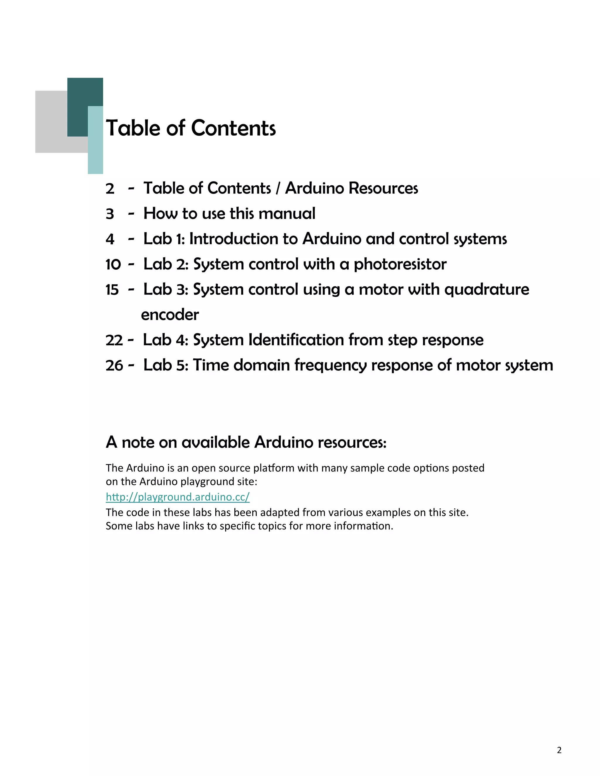 2
Table of Contents
2 - Table of Contents / Arduino Resources
3 - How to use this manual
4 - Lab 1: Introduction to Arduino and control systems
10 - Lab 2: System control with a photoresistor
15 - Lab 3: System control using a motor with quadrature
encoder
22 - Lab 4: System Identification from step response
26 - Lab 5: Time domain frequency response of motor system
A note on available Arduino resources:
The Arduino is an open source pla orm with many sample code op ons posted
on the Arduino playground site:
h p://playground.arduino.cc/
The code in these labs has been adapted from various examples on this site.
Some labs have links to speciﬁc topics for more informa on.
 