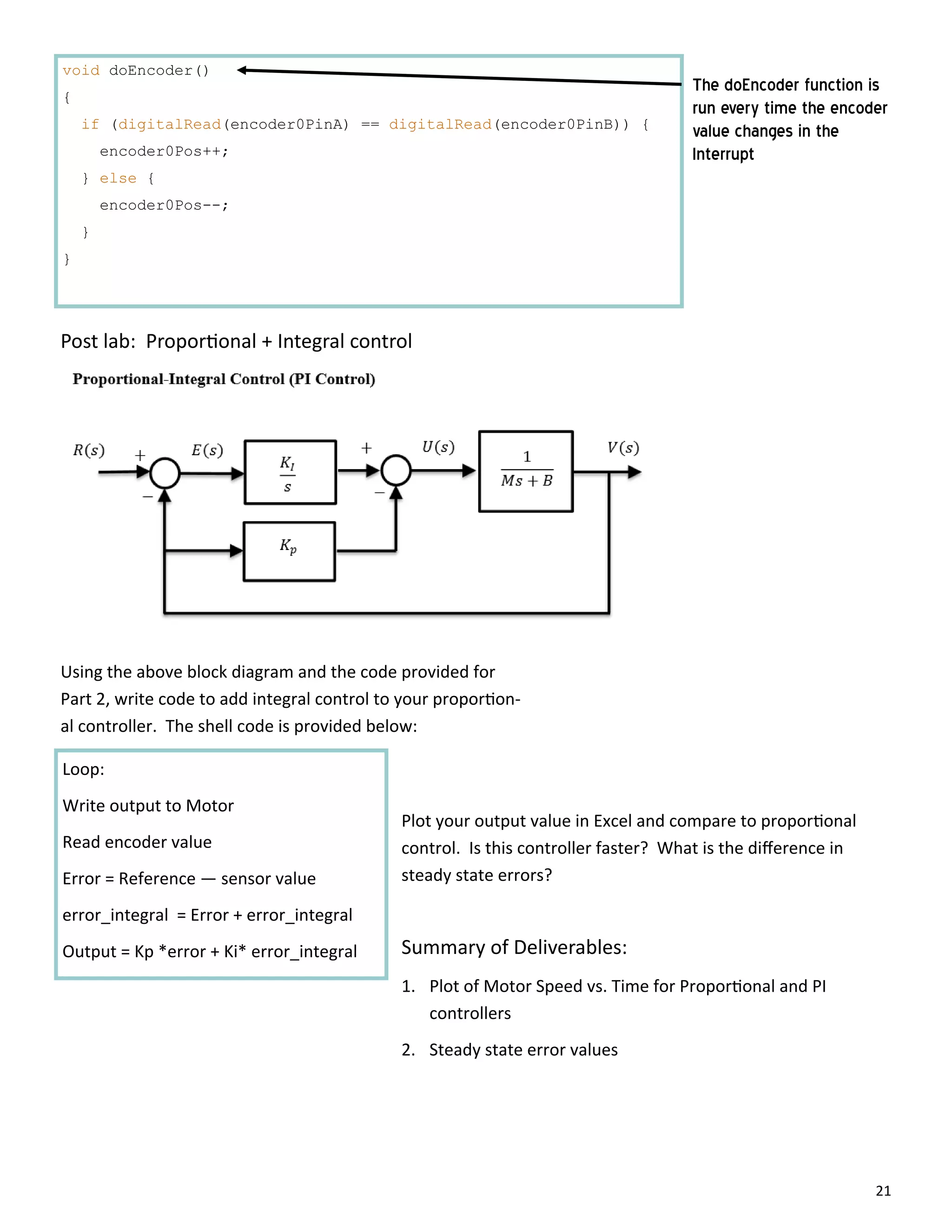 21
void doEncoder()
{
if (digitalRead(encoder0PinA) == digitalRead(encoder0PinB)) {
encoder0Pos++;
} else {
encoder0Pos--;
}
}
The doEncoder function is
run every time the encoder
value changes in the
Interrupt
Post lab: Propor onal + Integral control
Using the above block diagram and the code provided for
Part 2, write code to add integral control to your propor on‐
al controller. The shell code is provided below:
Loop:
Write output to Motor
Read encoder value
Error = Reference — sensor value
error_integral = Error + error_integral
Output = Kp *error + Ki* error_integral
Plot your output value in Excel and compare to propor onal
control. Is this controller faster? What is the diﬀerence in
steady state errors?
Summary of Deliverables:
1. Plot of Motor Speed vs. Time for Propor onal and PI
controllers
2. Steady state error values
 