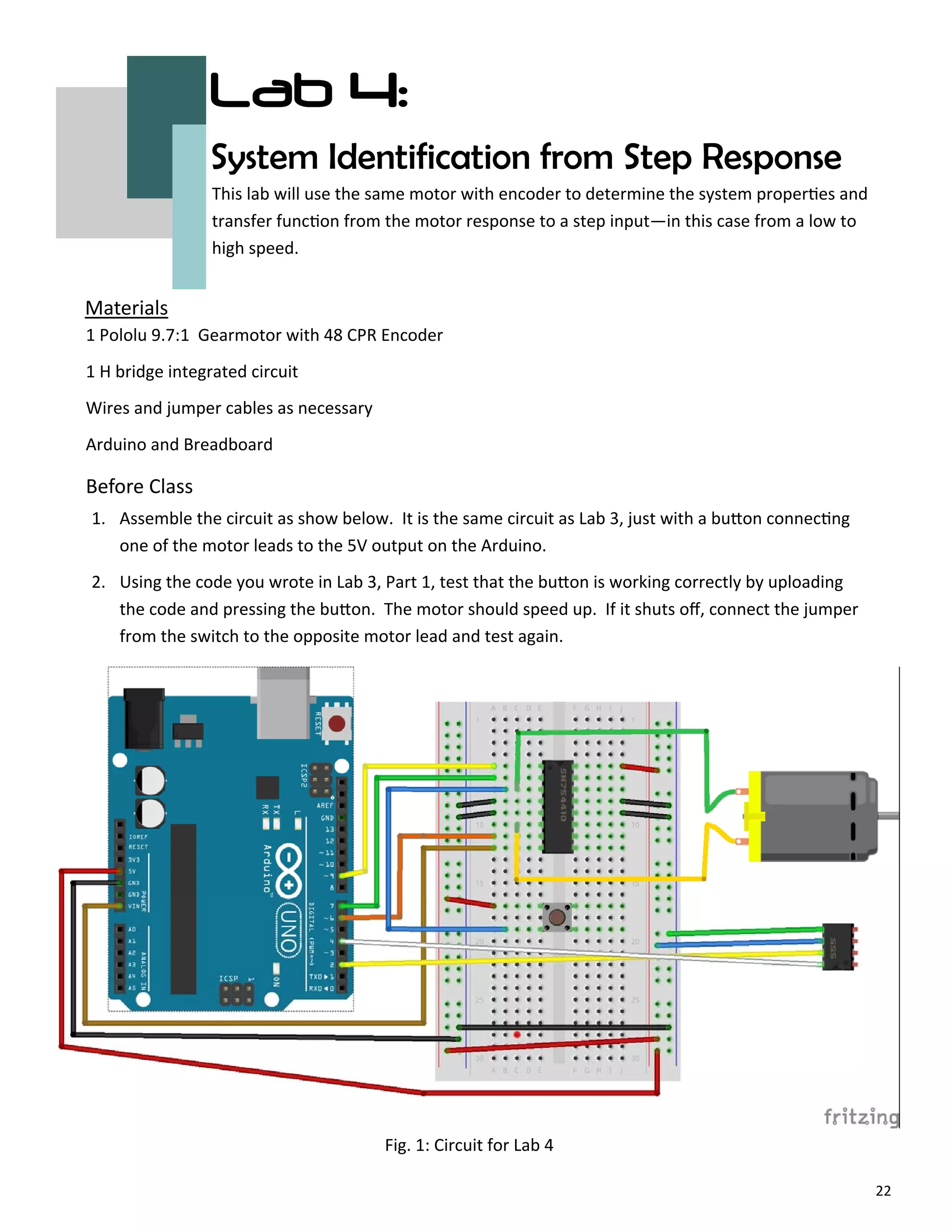 22
Lab 4:
System Identification from Step Response
Before Class
Materials
This lab will use the same motor with encoder to determine the system proper es and
transfer func on from the motor response to a step input—in this case from a low to
high speed.
1 Pololu 9.7:1 Gearmotor with 48 CPR Encoder
1 H bridge integrated circuit
Wires and jumper cables as necessary
Arduino and Breadboard
Fig. 1: Circuit for Lab 4
1. Assemble the circuit as show below. It is the same circuit as Lab 3, just with a bu on connec ng
one of the motor leads to the 5V output on the Arduino.
2. Using the code you wrote in Lab 3, Part 1, test that the bu on is working correctly by uploading
the code and pressing the bu on. The motor should speed up. If it shuts oﬀ, connect the jumper
from the switch to the opposite motor lead and test again.
 
