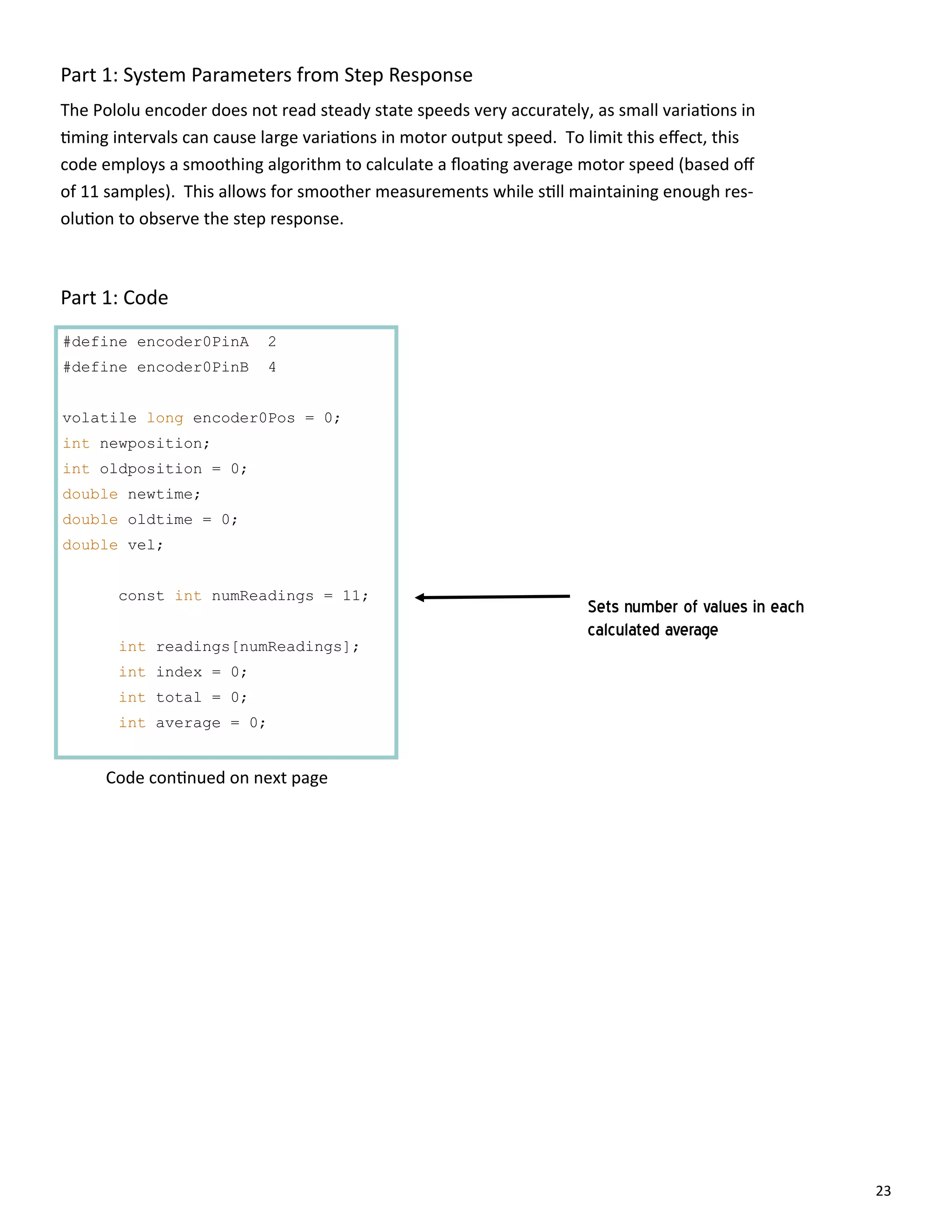 23
Part 1: System Parameters from Step Response
#define encoder0PinA 2
#define encoder0PinB 4
volatile long encoder0Pos = 0;
int newposition;
int oldposition = 0;
double newtime;
double oldtime = 0;
double vel;
const int numReadings = 11;
int readings[numReadings];
int index = 0;
int total = 0;
int average = 0;
The Pololu encoder does not read steady state speeds very accurately, as small varia ons in
ming intervals can cause large varia ons in motor output speed. To limit this eﬀect, this
code employs a smoothing algorithm to calculate a ﬂoa ng average motor speed (based oﬀ
of 11 samples). This allows for smoother measurements while s ll maintaining enough res‐
olu on to observe the step response.
Part 1: Code
Code con nued on next page
Sets number of values in each
calculated average
 