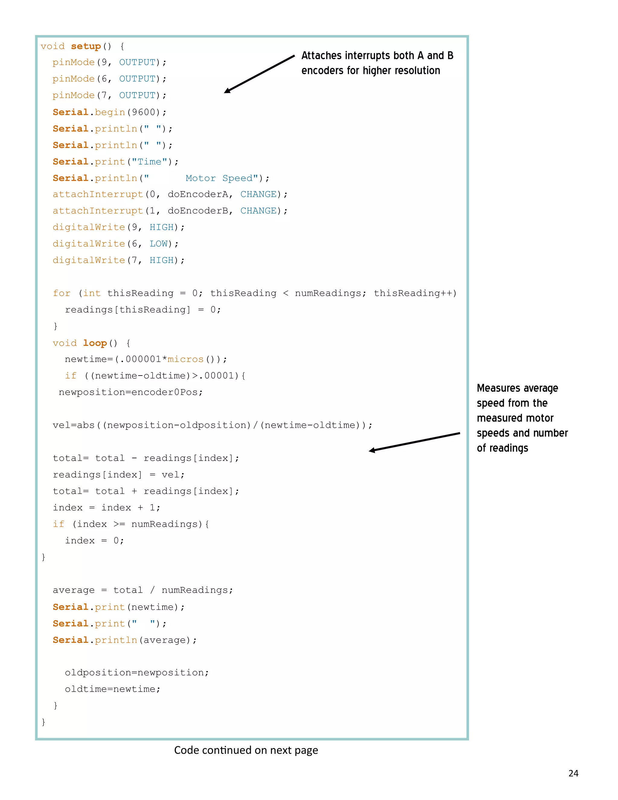 24
void setup() {
pinMode(9, OUTPUT);
pinMode(6, OUTPUT);
pinMode(7, OUTPUT);
Serial.begin(9600);
Serial.println(" ");
Serial.println(" ");
Serial.print("Time");
Serial.println(" Motor Speed");
attachInterrupt(0, doEncoderA, CHANGE);
attachInterrupt(1, doEncoderB, CHANGE);
digitalWrite(9, HIGH);
digitalWrite(6, LOW);
digitalWrite(7, HIGH);
for (int thisReading = 0; thisReading < numReadings; thisReading++)
readings[thisReading] = 0;
}
void loop() {
newtime=(.000001*micros());
if ((newtime-oldtime)>.00001){
newposition=encoder0Pos;
vel=abs((newposition-oldposition)/(newtime-oldtime));
total= total - readings[index];
readings[index] = vel;
total= total + readings[index];
index = index + 1;
if (index >= numReadings){
index = 0;
}
average = total / numReadings;
Serial.print(newtime);
Serial.print(" ");
Serial.println(average);
oldposition=newposition;
oldtime=newtime;
}
}
Attaches interrupts both A and B
encoders for higher resolution
Measures average
speed from the
measured motor
speeds and number
of readings
Code con nued on next page
 