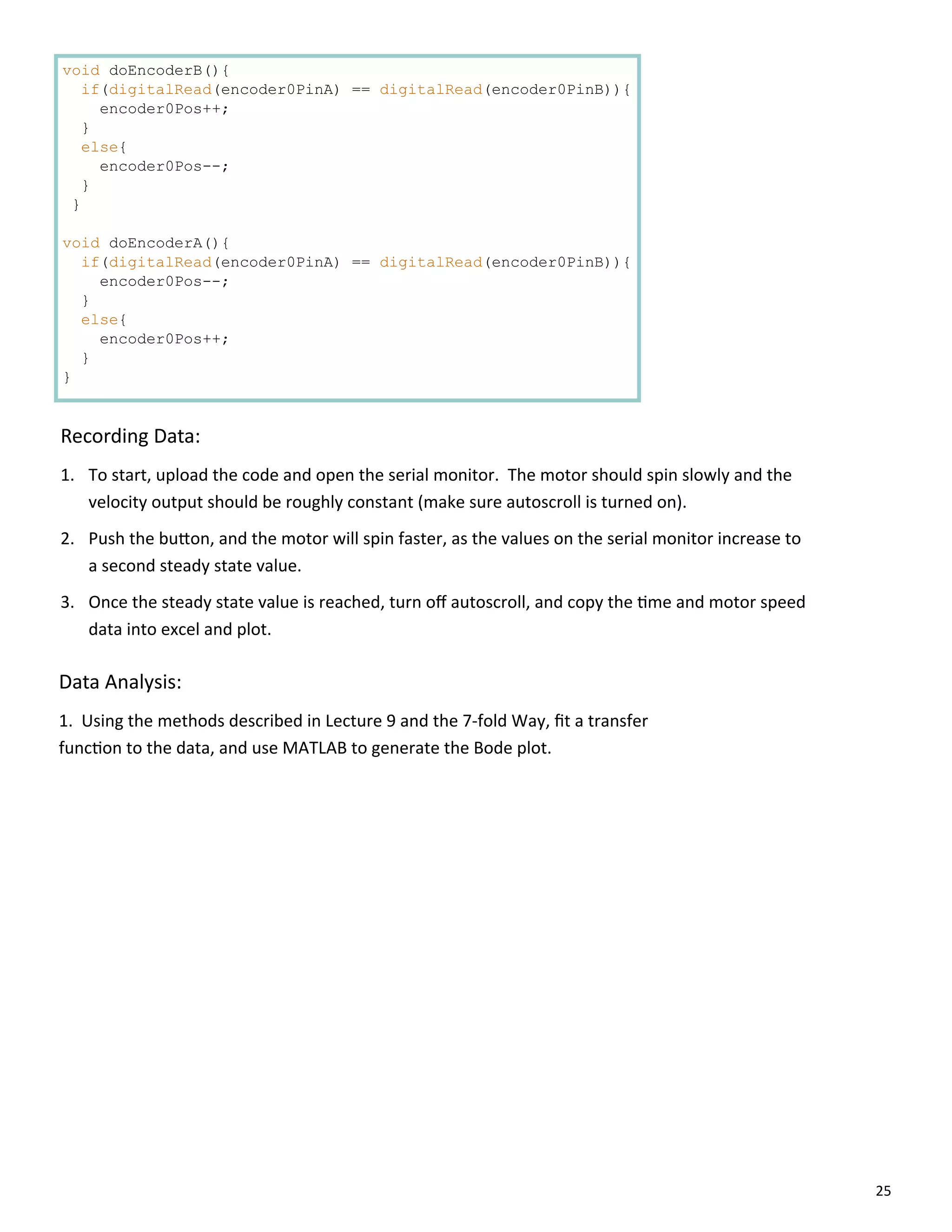 25
void doEncoderB(){
if(digitalRead(encoder0PinA) == digitalRead(encoder0PinB)){
encoder0Pos++;
}
else{
encoder0Pos--;
}
}
void doEncoderA(){
if(digitalRead(encoder0PinA) == digitalRead(encoder0PinB)){
encoder0Pos--;
}
else{
encoder0Pos++;
}
}
Recording Data:
1. To start, upload the code and open the serial monitor. The motor should spin slowly and the
velocity output should be roughly constant (make sure autoscroll is turned on).
2. Push the bu on, and the motor will spin faster, as the values on the serial monitor increase to
a second steady state value.
3. Once the steady state value is reached, turn oﬀ autoscroll, and copy the me and motor speed
data into excel and plot.
Data Analysis:
1. Using the methods described in Lecture 9 and the 7‐fold Way, ﬁt a transfer
func on to the data, and use MATLAB to generate the Bode plot.
 