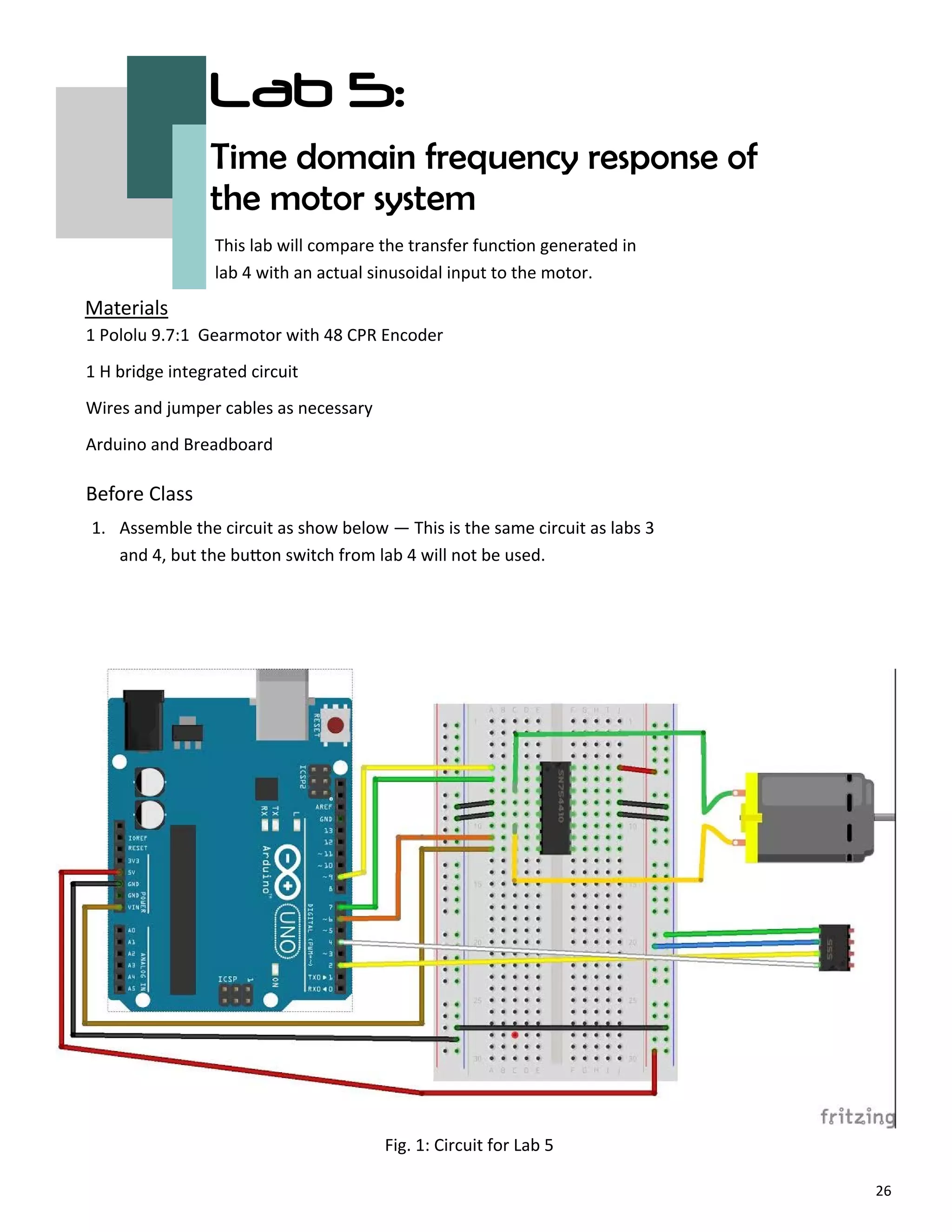 26
Lab 5:
Time domain frequency response of
the motor system
Before Class
Materials
This lab will compare the transfer func on generated in
lab 4 with an actual sinusoidal input to the motor.
1 Pololu 9.7:1 Gearmotor with 48 CPR Encoder
1 H bridge integrated circuit
Wires and jumper cables as necessary
Arduino and Breadboard
Fig. 1: Circuit for Lab 5
1. Assemble the circuit as show below — This is the same circuit as labs 3
and 4, but the bu on switch from lab 4 will not be used.
 