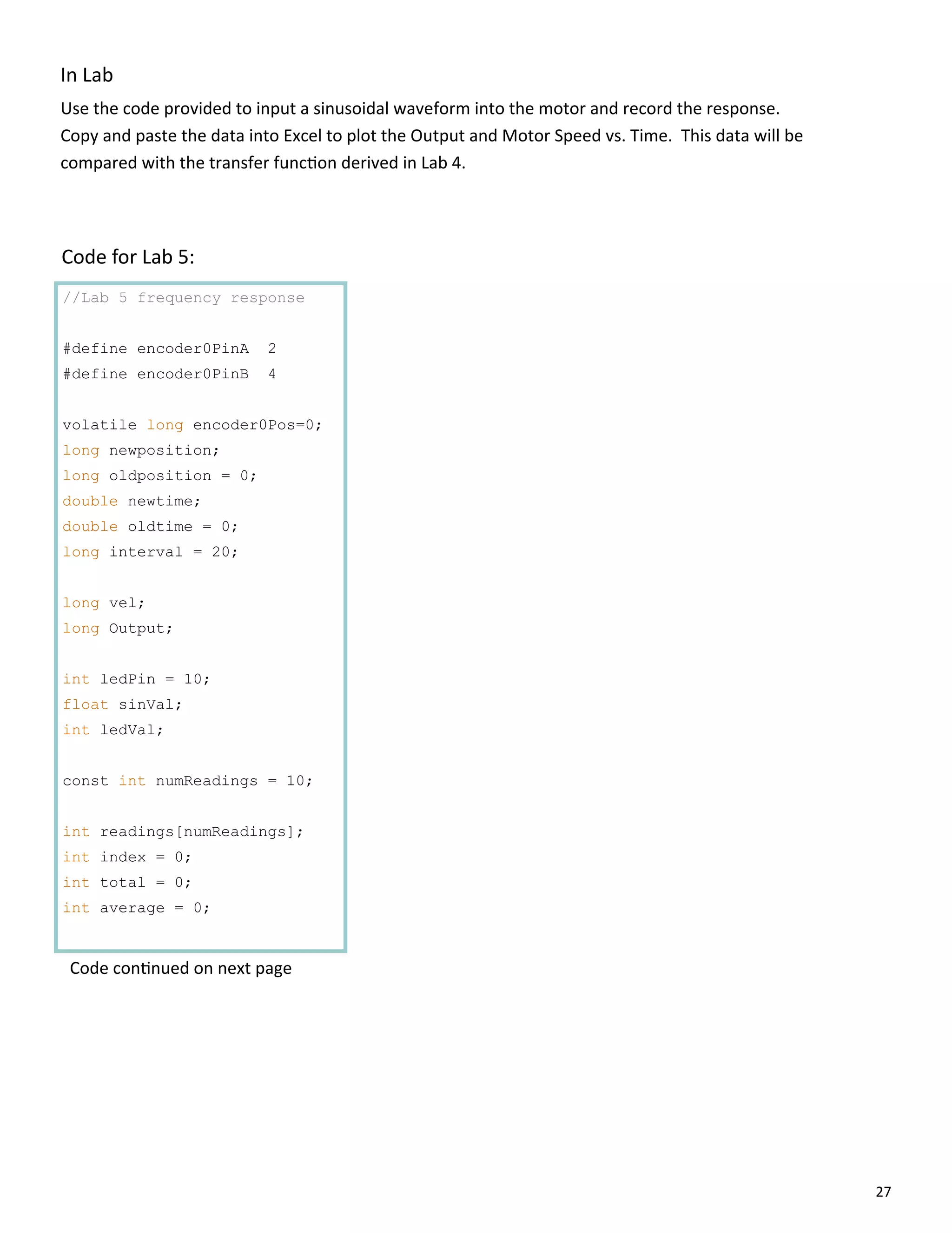 27
//Lab 5 frequency response
#define encoder0PinA 2
#define encoder0PinB 4
volatile long encoder0Pos=0;
long newposition;
long oldposition = 0;
double newtime;
double oldtime = 0;
long interval = 20;
long vel;
long Output;
int ledPin = 10;
float sinVal;
int ledVal;
const int numReadings = 10;
int readings[numReadings];
int index = 0;
int total = 0;
int average = 0;
In Lab
Use the code provided to input a sinusoidal waveform into the motor and record the response.
Copy and paste the data into Excel to plot the Output and Motor Speed vs. Time. This data will be
compared with the transfer func on derived in Lab 4.
Code for Lab 5:
Code con nued on next page
 