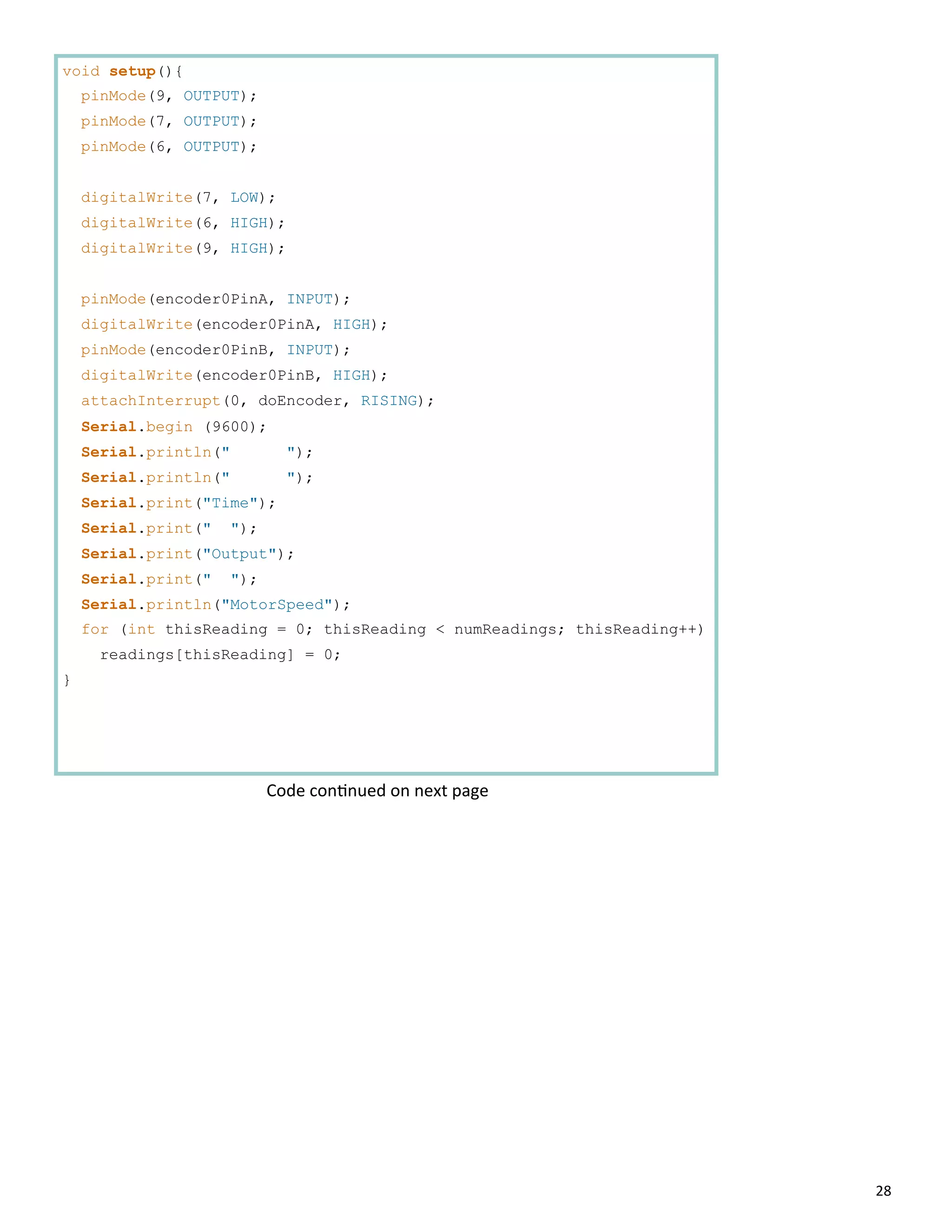 28
void setup(){
pinMode(9, OUTPUT);
pinMode(7, OUTPUT);
pinMode(6, OUTPUT);
digitalWrite(7, LOW);
digitalWrite(6, HIGH);
digitalWrite(9, HIGH);
pinMode(encoder0PinA, INPUT);
digitalWrite(encoder0PinA, HIGH);
pinMode(encoder0PinB, INPUT);
digitalWrite(encoder0PinB, HIGH);
attachInterrupt(0, doEncoder, RISING);
Serial.begin (9600);
Serial.println(" ");
Serial.println(" ");
Serial.print("Time");
Serial.print(" ");
Serial.print("Output");
Serial.print(" ");
Serial.println("MotorSpeed");
for (int thisReading = 0; thisReading < numReadings; thisReading++)
readings[thisReading] = 0;
}
Code con nued on next page
 
