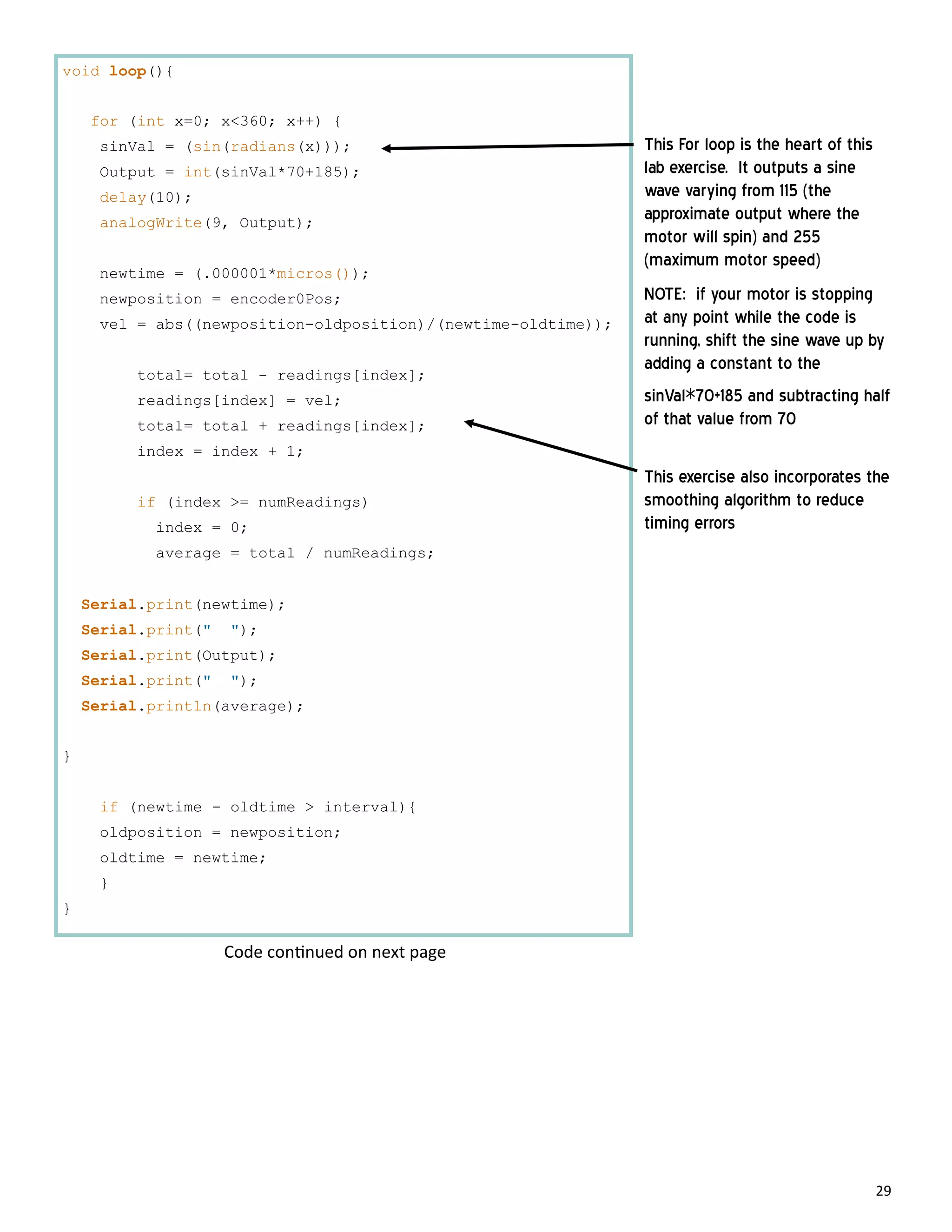 29
void loop(){
for (int x=0; x<360; x++) {
sinVal = (sin(radians(x)));
Output = int(sinVal*70+185);
delay(10);
analogWrite(9, Output);
newtime = (.000001*micros());
newposition = encoder0Pos;
vel = abs((newposition-oldposition)/(newtime-oldtime));
total= total - readings[index];
readings[index] = vel;
total= total + readings[index];
index = index + 1;
if (index >= numReadings)
index = 0;
average = total / numReadings;
Serial.print(newtime);
Serial.print(" ");
Serial.print(Output);
Serial.print(" ");
Serial.println(average);
}
if (newtime - oldtime > interval){
oldposition = newposition;
oldtime = newtime;
}
}
This For loop is the heart of this
lab exercise. It outputs a sine
wave varying from 115 (the
approximate output where the
motor will spin) and 255
(maximum motor speed)
NOTE: if your motor is stopping
at any point while the code is
running, shift the sine wave up by
adding a constant to the
sinVal*70+185 and subtracting half
of that value from 70
This exercise also incorporates the
smoothing algorithm to reduce
timing errors
Code con nued on next page
 